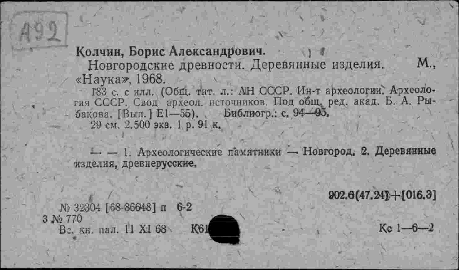 ﻿Колчин, Борис Александрович. , ) 4
Новгородские древности. Деревянные изделия. М„ «Наука*, 1968.
гез с. с илл. (Обгй. тит. л.: АН СССР. Ин-т археологии!' Археология СССР. Свод археол. источников. Под о'бщ, ред. акад. Б. А. Рыбакова. [Вып.]Е1—55). Библио гр.: с, 94—95.
29 см. 2.500 экз. 1 р. 91 к.
—- —t 1. Археологические памятники — Новгород, 2. Деревянные изделия, древнерусские.
№ 32304 [68-186648] п
3 № 770
Вг. кн. пал. H XI 68
6-2
002.0(47.241+1016.3]
Кс 1—6—2